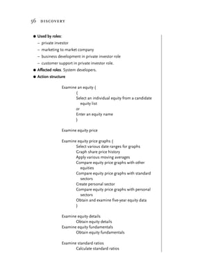 56 discovery


G   Used by roles:
    – private investor
    – marketing to market company
    – business development in private investor role
    – customer support in private investor role.
G   Affected roles. System developers.
G   Action structure

                  Examine an equity (
                         (
                         Select an individual equity from a candidate
                            equity list
                         or
                         Enter an equity name
                         )

                  Examine equity price

                  Examine equity price graphs (
                         Select various date ranges for graphs
                         Graph share price history
                         Apply various moving averages
                         Compare equity price graphs with other
                           equities
                         Compare equity price graphs with standard
                           sectors
                         Create personal sector
                         Compare equity price graphs with personal
                           sectors
                         Obtain and examine five-year equity data
                         )

                  Examine equity details
                         Obtain equity details
                  Examine equity fundamentals
                         Obtain equity fundamentals

                  Examine standard ratios
                         Calculate standard ratios
 