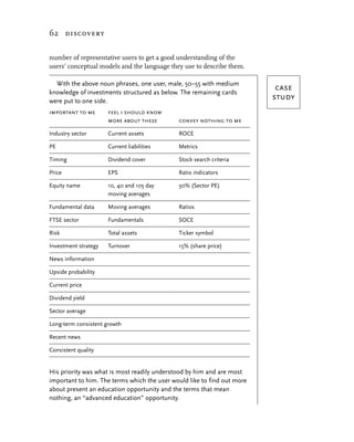 62 discovery


number of representative users to get a good understanding of the
users’ conceptual models and the language they use to describe them.

  With the above noun phrases, one user, male, 50–55 with medium
knowledge of investments structured as below. The remaining cards
                                                                          case
were put to one side.
                                                                         study
important to me       feel i should know
                      more about these       convey nothing to me

Industry sector       Current assets         ROCE

PE                    Current liabilities    Metrics

Timing                Dividend cover         Stock search criteria

Price                 EPS                    Ratio indicators

Equity name           10, 40 and 105 day     30% (Sector PE)
                      moving averages

Fundamental data      Moving averages        Ratios

FTSE sector           Fundamentals           SOCE

Risk                  Total assets           Ticker symbol

Investment strategy   Turnover               15% (share price)

News information

Upside probability

Current price

Dividend yield

Sector average

Long-term consistent growth

Recent news

Consistent quality


His priority was what is most readily understood by him and are most
important to him. The terms which the user would like to find out more
about present an education opportunity and the terms that mean
nothing, an “advanced education” opportunity.
 