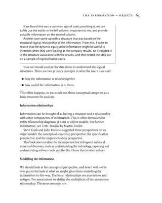 the information – objects 63


   If we found this was a common way of users providing it, we can
safely use the words in the left column, important to me, and provide
valuable information on the second column.
   Another user came up with a structure that was based on the
structural logical relationship of the information. From this, I came to
realize that the dynamic equity price information might be useful to
investors when they were looking at the company results, so I included it
in the structure associated with the results, and then tested the idea out
on a sample of representative users.

   Now we should analyze the data items to understand the logical
structures. There are two primary concepts in what the users have said:

 G   how the information is related together

 G   how useful the information is to them.

This often happens, so you could use these conceptual categories as a
basic structure for analysis.

Information relationships

Information can be thought of as having a structure and a relationship
with other components of information. This is often formalized in
entity relationship diagrams (ERDs) or object models. For further
information, see UML Distilled by Martin Fowler.
   Steve Cook and John Daniels suggested three perspectives on an
object model: the conceptual (essential) perspective; the specification
perspective; and the implementation perspective.
   This book does not describe the important but orthogonal technical
aspects of discovery, such as understanding the technology, exploring and
understanding software tools and the like. I leave that to other authors.

Modelling the information

We should look at the conceptual perspective, and here I will not be
over purist but look at what we might glean from modelling the
information in this way. The basic relationships are associations and
subtypes. For associations we define the multiplicity of the association
relationship. The most common are:
 