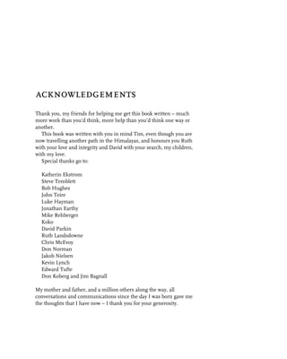 acknowledgements
Thank you, my friends for helping me get this book written – much
more work than you’d think, more help than you’d think one way or
another.
  This book was written with you in mind Tim, even though you are
now travelling another path in the Himalayas, and honours you Ruth
with your love and integrity and David with your search, my children,
with my love.
  Special thanks go to:

  Katherin Ekstrom
  Steve Temblett
  Bob Hughes
  John Teire
  Luke Hayman
  Jonathan Earthy
  Mike Rehberger
  Koko
  David Parkin
  Ruth Landsdowne
  Chris McEvoy
  Don Norman
  Jakob Nielsen
  Kevin Lynch
  Edward Tufte
  Don Koberg and Jim Bagnall

My mother and father, and a million others along the way, all
conversations and communications since the day I was born gave me
the thoughts that I have now – I thank you for your generosity.
 