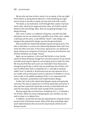 66 discovery


    We can also see how similar a sector is to an equity, in fact we might
think of them as being almost identical, in that everything we might
want to know or do with an equity, we may wish to do with a sector.
    This leads us, by implication, to the thought that a sector may have
sector stats, sector price range and sector news, all of which may be
based on the same design ideas. Now we are getting leverage in our
design thinking.
    Even more, a sector is a collection of equities, and with very little
abstraction we can see clearly that a portfolio (one of the users’ needs)
is perhaps just the same, a user-defined “sector.” Later design can
recognize the potential for design reuse by this generalization.
    Now consider the relationship between equity and equity price. This
tells us that there is a one-to-one relationship between them and if one
exists the other must also. In this sense, equity price is an attribute of
equity. Equity price comprises of mid price, buy price and sell price, and
all these attributes are of type “money.”
    Again, we can question, is this true? We find this is true, but the
values for these attributes change from second to second. So we should
consider renaming this object to current equity price to make this clear.
We may also find that some users are interested in how these prices
change during the day, in which case we would have lots of them, and
want to define them with a multiplicity of 0..n and add an attribute
called “time” to identify it. At discovery time we may represent this in
our model, and at some point come to a decision on whether or not we
wish to take on the added complexity of this in our requirement for
action, interaction, presentation and implementation design.
    Further, let’s look at the relationship between equity and equity day
summary. This says an equity has 0 to infinity equity day summaries. It
also says that a particular equity day summary is associated with one
and only one equity, and never exists outside of this association.
    Because equity day summary has a multiplicity of 0..n, it indicates a
list of items. When we come to designing the user interface, we may
wish to show it in a tabular form.
    In addition, we see that we have two specializations of equity results,
actual results and forecast results. Many of the facts and design ideas
(and implementation) that are true for actual results will be true for
forecast results.
 