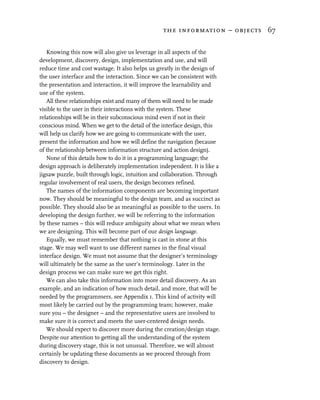 the information – objects 67


   Knowing this now will also give us leverage in all aspects of the
development, discovery, design, implementation and use, and will
reduce time and cost wastage. It also helps us greatly in the design of
the user interface and the interaction. Since we can be consistent with
the presentation and interaction, it will improve the learnability and
use of the system.
   All these relationships exist and many of them will need to be made
visible to the user in their interactions with the system. These
relationships will be in their subconscious mind even if not in their
conscious mind. When we get to the detail of the interface design, this
will help us clarify how we are going to communicate with the user,
present the information and how we will define the navigation (because
of the relationship between information structure and action design).
   None of this details how to do it in a programming language; the
design approach is deliberately implementation independent. It is like a
jigsaw puzzle, built through logic, intuition and collaboration. Through
regular involvement of real users, the design becomes refined.
   The names of the information components are becoming important
now. They should be meaningful to the design team, and as succinct as
possible. They should also be as meaningful as possible to the users. In
developing the design further, we will be referring to the information
by these names – this will reduce ambiguity about what we mean when
we are designing. This will become part of our design language.
   Equally, we must remember that nothing is cast in stone at this
stage. We may well want to use different names in the final visual
interface design. We must not assume that the designer’s terminology
will ultimately be the same as the user’s terminology. Later in the
design process we can make sure we get this right.
   We can also take this information into more detail discovery. As an
example, and an indication of how much detail, and more, that will be
needed by the programmers, see Appendix 1. This kind of activity will
most likely be carried out by the programming team; however, make
sure you – the designer – and the representative users are involved to
make sure it is correct and meets the user-centered design needs.
   We should expect to discover more during the creation/design stage.
Despite our attention to getting all the understanding of the system
during discovery stage, this is not unusual. Therefore, we will almost
certainly be updating these documents as we proceed through from
discovery to design.
 