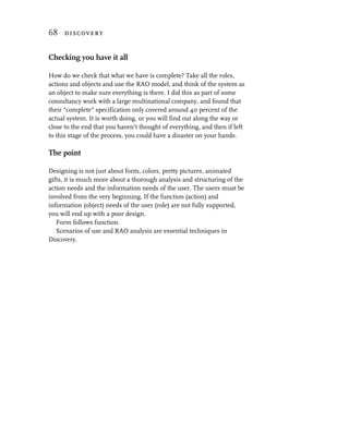 68 discovery


Checking you have it all

How do we check that what we have is complete? Take all the roles,
actions and objects and use the RAO model, and think of the system as
an object to make sure everything is there. I did this as part of some
consultancy work with a large multinational company, and found that
their “complete” specification only covered around 40 percent of the
actual system. It is worth doing, or you will find out along the way or
close to the end that you haven’t thought of everything, and then if left
to this stage of the process, you could have a disaster on your hands.

The point

Designing is not just about fonts, colors, pretty pictures, animated
gifts, it is much more about a thorough analysis and structuring of the
action needs and the information needs of the user. The users must be
involved from the very beginning. If the function (action) and
information (object) needs of the user (role) are not fully supported,
you will end up with a poor design.
   Form follows function.
   Scenarios of use and RAO analysis are essential techniques in
Discovery.
 