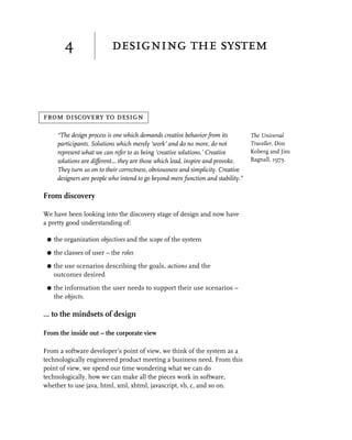 4                 designing the system



from discovery to design

      “The design process is one which demands creative behavior from its          The Universal
      participants. Solutions which merely ‘work’ and do no more, do not           Traveller, Don
      represent what we can refer to as being ‘creative solutions.’ Creative       Koberg and Jim
      solutions are different... they are those which lead, inspire and provoke.   Bagnall, 1973.
      They turn us on to their correctness, obviousness and simplicity. Creative
      designers are people who intend to go beyond mere function and stability.”

From discovery

We have been looking into the discovery stage of design and now have
a pretty good understanding of:

 G   the organization objectives and the scope of the system

 G   the classes of user – the roles

 G   the use scenarios describing the goals, actions and the
     outcomes desired

 G   the information the user needs to support their use scenarios –
     the objects.

… to the mindsets of design

From the inside out – the corporate view

From a software developer’s point of view, we think of the system as a
technologically engineered product meeting a business need. From this
point of view, we spend our time wondering what we can do
technologically, how we can make all the pieces work in software,
whether to use java, html, xml, xhtml, javascript, vb, c, and so on.
 