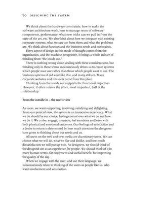 70 designing the system


   We think about the hardware constraints, how to make the
software architecture work, how to manage reuse of software
components, performance, what new tricks can we pull in from the
state of the art, etc. We also think about how we integrate with existing
corporate systems, what we can use from them and what the problems
are. We think about function and the business needs and constraints.
   Every aspect of design in this mode of thought comes from the
organization, and the machine perspective. It brings a whole culture of
thinking from “the inside out.”
   There is nothing wrong about dealing with these considerations, but
thinking only in these terms subconsciously drives us to create systems
which people must use rather than those which people want to use. The
business systems of old were like this, and many still are. Many
corporate websites and intranets come from this place.
   Thinking from the inside out supports the functional objectives.
However, it often misses the other, most important, half of the
relationship.

From the outside in – the user’s view

As users, we want supporting, involving, satisfying and delighting.
From our point of view, the system is an immersive experience. What
we do should be our choice, having control over what we do and how
we do it. We arrive, engage, immerse, feel emotions and leave with
both physical and emotional outcomes. Our feelings of satisfaction and
a desire to return is determined by how much attention the designers
have given to thinking about our needs and us.
   All users on the web and new media are discretionary users. We can
choose what we will do, what we like and dislike, and how much
dissatisfaction we will put up with. As designers, we should think of
the designed site as an experience for people. We should think of it in
more human terms, for enjoyment and useful benefit, for improving
the quality of the day.
   When we engage with the user, and use their language, we
subconsciously relate to thinking of the users as people like us, who
want involvement and satisfaction.
 