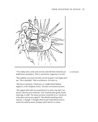 from discovery to design 71




“You employ stone, wood, and concrete, and with these materials you      Le Corbusier
build houses and palaces. That is construction. Ingenuity is at work.

“But suddenly, you touch my heart, you do me good, I am happy and I
say: ‘This is beautiful.’ That is architecture. Art enters in.

“My house is practical. I thank you, as I might thank Railway
engineers, or the Telephone service. You have not touched my heart.

“But suppose that walls rise toward heaven in such a way that I am
moved. I perceive your intentions. Your mood has been gentle, brutal,
charming, or noble. The stones you have erected tell me so. You fix me
to the place and my eyes regard it. They behold something which
expresses a thought. A thought which reveals itself without word or
sound, but solely by means of shapes which stand in a certain
 