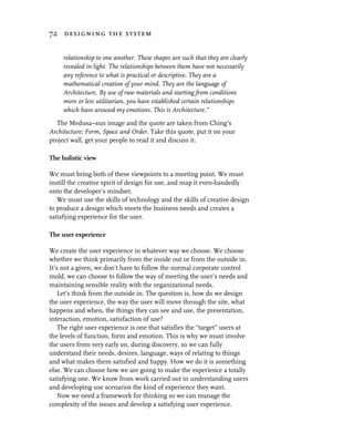 72 designing the system


     relationship to one another. These shapes are such that they are clearly
     revealed in light. The relationships between them have not necessarily
     any reference to what is practical or descriptive. They are a
     mathematical creation of your mind. They are the language of
     Architecture. By use of raw materials and starting from conditions
     more or less utilitarian, you have established certain relationships
     which have aroused my emotions. This is Architecture.”
  The Medusa–sun image and the quote are taken from Ching’s
Architecture: Form, Space and Order. Take this quote, put it on your
project wall, get your people to read it and discuss it.

The holistic view

We must bring both of these viewpoints to a meeting point. We must
instill the creative spirit of design for use, and map it even-handedly
onto the developer’s mindset.
   We must use the skills of technology and the skills of creative design
to produce a design which meets the business needs and creates a
satisfying experience for the user.

The user experience

We create the user experience in whatever way we choose. We choose
whether we think primarily from the inside out or from the outside in.
It’s not a given, we don’t have to follow the normal corporate control
mold, we can choose to follow the way of meeting the user’s needs and
maintaining sensible reality with the organizational needs.
    Let’s think from the outside in. The question is, how do we design
the user experience, the way the user will move through the site, what
happens and when, the things they can see and use, the presentation,
interaction, emotion, satisfaction of use?
    The right user experience is one that satisfies the “target” users at
the levels of function, form and emotion. This is why we must involve
the users from very early on, during discovery, so we can fully
understand their needs, desires, language, ways of relating to things
and what makes them satisfied and happy. How we do it is something
else. We can choose how we are going to make the experience a totally
satisfying one. We know from work carried out in understanding users
and developing use scenarios the kind of experience they want.
    Now we need a framework for thinking so we can manage the
complexity of the issues and develop a satisfying user experience.
 