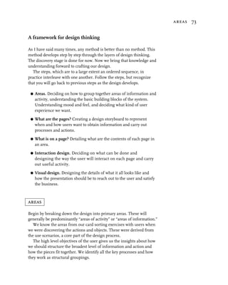 areas 73


A framework for design thinking

As I have said many times, any method is better than no method. This
method develops step by step through the layers of design thinking.
The discovery stage is done for now. Now we bring that knowledge and
understanding forward to crafting our design.
   The steps, which are to a large extent an ordered sequence, in
practice interleave with one another. Follow the steps, but recognize
that you will go back to previous steps as the design develops.

 G   Areas. Deciding on how to group together areas of information and
     activity, understanding the basic building blocks of the system.
     Understanding mood and feel, and deciding what kind of user
     experience we want.

 G   What are the pages? Creating a design storyboard to represent
     when and how users want to obtain information and carry out
     processes and actions.

 G   What is on a page? Detailing what are the contents of each page in
     an area.

 G   Interaction design. Deciding on what can be done and
     designing the way the user will interact on each page and carry
     out useful activity.

 G   Visual design. Designing the details of what it all looks like and
     how the presentation should be to reach out to the user and satisfy
     the business.



areas

Begin by breaking down the design into primary areas. These will
generally be predominantly “areas of activity” or “areas of information.”
   We know the areas from our card sorting exercises with users when
we were discovering the actions and objects. These were derived from
the use scenarios, a core part of the design process.
   The high level objectives of the user gives us the insights about how
we should structure the broadest level of information and action and
how the pieces fit together. We identify all the key processes and how
they work as structural groupings.
 