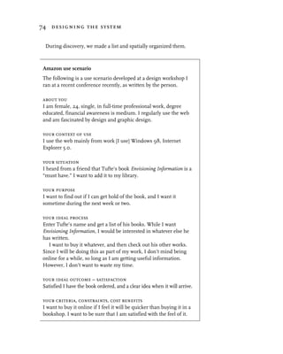 74 designing the system


 During discovery, we made a list and spatially organized them.



Amazon use scenario
The following is a use scenario developed at a design workshop I
ran at a recent conference recently, as written by the person.

about you
I am female, 24, single, in full-time professional work, degree
educated, financial awareness is medium. I regularly use the web
and am fascinated by design and graphic design.

your context of use
I use the web mainly from work [I use] Windows 98, Internet
Explorer 5.0.

your situation
I heard from a friend that Tufte’s book Envisioning Information is a
“must have.” I want to add it to my library.

your purpose
I want to find out if I can get hold of the book, and I want it
sometime during the next week or two.

your ideal process
Enter Tufte’s name and get a list of his books. While I want
Envisioning Information, I would be interested in whatever else he
has written.
  I want to buy it whatever, and then check out his other works.
Since I will be doing this as part of my work, I don’t mind being
online for a while, so long as I am getting useful information.
However, I don’t want to waste my time.

your ideal outcome – satisfaction
Satisfied I have the book ordered, and a clear idea when it will arrive.

your criteria, constraints, cost benefits
I want to buy it online if I feel it will be quicker than buying it in a
bookshop. I want to be sure that I am satisfied with the feel of it.
 
