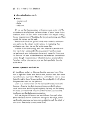 76 designing the system


 G   Information finding: search.

 G   Action:
     – your account
     – help
     – checkout.

   We can see that these match on to the use scenario pretty well. The
primary areas of information are broken down as home, music, books
and so on. These are areas where users can find what they are looking
for and “register interest” by adding the items to a shopping cart. These
provide the interest and the hook.
   The areas of activity are “your account” and “checkout,” where the
user carries out the primary positive actions of purchasing. This
satisfies the user objective and the business one also.
   Home is maintained simply, with little other detail; the decision
here was to have a standard welcoming screen which has much
navigation and some information. Amazon is known for books, and
the decision has been made to reinforce the books area on the home
screen, though we can see many other information areas available
from here. All the information areas are distinguishable from the
action areas.

The user experience, mood and feel

We should now go back to thinking about the user experience. What
kind of experience do we want them to have, that will meet their needs,
expectations and enjoyment? What mood and feel do we want to create
that will work for them? Understanding the mood and feel will help us
design the structure, and the dynamics.
   Users of an entertainment site will want a different experience to
those on a financial site. Entertainment is concerned with leisure,
visual stimulation, wandering and exploring, locating and discovering.
Finance is concerned with precision and correctness, accuracy and
timeliness, speed and clear communication.
   Both are purposeful, but they are very different from each other.
Their differences need to be reflected throughout the design, all the
way from the structural and user process detail, through the details of
interaction, down to the presentational detail.
 