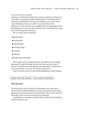 what are the pages? – the action process 77


user experience at amazon
Amazon is a well-known brand name. It has a reputation to keep up. It
must deliver its promise quickly and efficiently. It must look after its
customers superlatively. It must entice people to use the site and to
enjoy the books and music on offer. It must add value to the
experience, so the customer has an added extra over going down to the
local bookstore. It must save the customer time. It must develop a long-
term relationship with customers.
   We can make a list of attributes:

 G   professional

 G   businesslike

 G   approachable

 G   visually simple

 G   enticing

 G   efficient

 G   supporting and helpful.

   The mood must be a balance between calm efficiency and relaxed
browsing. The paths through the site must show up new areas of
interest, especially those that appeal to me particularly, and when the
user wants to buy, it must be very effective and secure.
   Now we have the areas, let’s start understanding how it all fits together.



what are the pages? – the action process

The structure

For each primary area of activity or information, you need to get a
structure that models and defines how the user’s ideal process works.
Again, the use scenarios point the way forward. These are the basis for
the design of the structure and shape; the navigation.
   Our objective is to design a useful, effective, efficient and satisfying
experience for the user.
 