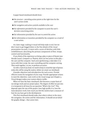 what are the pages? – the action process 79


  A paper-based storyboard should show:

 G   the structure – providing action points at the right time for the
     user’s action needs

 G   the navigation and action controls available to the user

 G   the information provided by the computer to assist the user’s
     decisions concerning action

 G   the information provided by the user to control the action

 G   the information or transition provided by the computer as a result of
     a user action.

    At a later stage, making it visual will help make it real, but we
don’t want to get bogged down in the fine details of the visual
presentation too early. It starts with a series of sketches with little
embellishment, describing the primary components of flow, tempo,
control and functionality.
    If you think of the experience as being a play or piece of theater (see
Brenda Laurel, Computers as Theatre), there are two actors in this play –
the user and the computer. Each actor (performing a role) takes it in
turns with their script, the user controlling and the computer serving.
They work together, as one, to perform an action.
    As with a tool of any kind, we need to keep in mind the type of person
(role) who will be using the system, before we create our storyboard.
    Consider objectives and sub-objectives for each screen. Provide
efficient routes for navigation of your map. Provide appropriate actions
to meet the objectives. Later work on the visual image (see Chapter 5,
Visual design) makes your system objects visible.
    When we have the basic storyboard, this becomes a major basis of
our design work and our project plans. The degree of effort we put into
it is tempered at all times by our question “What’s the Use?” This
depends upon the size of the project, how high profile it is, how the
team dynamics work, how much you feel the need to have a measure of
how far you have got in the development.
    This first storyboard should make clear what is where in the story;
the navigation, the action and the information. It should not yet detail
the graphic design – that comes later.
 