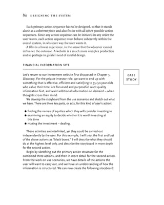 80 designing the system


   Each primary action sequence has to be designed, so that it stands
alone as a coherent piece and also fits in with all other possible action
sequences. Since any action sequence can be initiated in any order the
user wants, each action sequence must behave coherently within the
overall system, in whatever way the user wants it.
   A film is a linear experience, in the sense that the observer cannot
influence the outcome. A website is a much more complex production
and so perhaps in greater need of careful design.


financial information site

Let’s return to our investment website first discussed in Chapter 3,            case
Discovery. For the private investor role, we want to end up with               study
something that is effective, efficient and satisfying to 35–50-year-olds
who value their time, are focussed and purposeful, want quality
information fast, and want additional information on demand – when
thoughts cross their mind.
   We develop the storyboard from the use scenarios and sketch out what
we have. There are three key parts, or acts, for this kind of user’s action:

 G finding the names of equities which they will consider investing in
 G examining an equity to decide whether it is worth investing at
   this time
 G making the investment – dealing.


   These activities are interlinked, yet they could be carried out
independently by the user. For this example, I will treat the first and last
of the above actions as “black boxes.” I will describe what they should
do at the highest level only, and describe the storyboard in more depth
for the second action.
   Begin by sketching out the primary action structure for the
combined three actions, and then in more detail for the second action.
From the work on use scenarios, we have details of the actions the
user will want to carry out, and we have an understanding of how the
information is structured. We can now create the following storyboard:
 