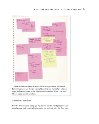 what are the pages? – the action process 81




  Now we have the basic structure illustrating our basic storyboard.
Sometimes when we design, we might want to put more effort into our
map. It all comes down to the fundamental question “What’s the use?”
This is a cost benefit question.


Amazon as a storyboard

For the Amazon site (see page 75), I have used a word processor, an
equally good tool, especially when you are working after the first pass
 