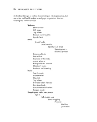 82 designing the system


of storyboard design or outline documenting an existing structure, but
not as fast and flexible as PostIts and paper or printouts for team
working and communication.

                  Welcome
                        How to order
                        Gift ideas
                        Top sellers
                        Friends and favourites
                        Free E-Cards
                  Books
                          Search books
                                   Search results
                                            Specific book detail
                                                     Shopping cart –
                                                     checkout process
                        Browse subjects
                        Best sellers
                        Featured in the media
                        Award winners
                        Computers and Internet
                        Children’s books
                        Business and investing
                  Music
                        Search music
                        Browse styles
                        Classical
                        Top sellers
                        New and future releases
                        Free downloads
                        Recommendation center
                        Bargain music
                  Shopping cart – checkout process
                          Sign in
                                   Select addresses
                                            Select shipping
                                                     Payment
                                                             Confirm
                                                             your order.
 
