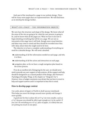 what’s on a page? – the information objects 83


   Each part of the storyboard is a page in our website design. There
will be many more pages than are represented here. We will find them
as we develop the design further.



what’s on a page? – the information objects

We now have the structure and shape of the design. We know what all
the areas of the site are going to be, what the user process is going to
be, and we know what all the pages are. What we have to do now is
begin detailing everything that will be on a page. We are not so
interested at this stage how it will look, though some visual sketches
and ideas may come to mind and they should be recorded since they
infer ideas about what else might need to be here.
   The objective is to have a complete understanding of everything we
need for a detailed design. We will need a detailed:

 G   understanding of all the information needed on each page, and why
     it is there.

 G   understanding of all the action and interaction on each page.

 G   navigation plan; so far we have a rough navigation plan based on
     the action process.

   If we do an excellent job of designing for the user, we should never
need to provide any user support or help systems; all the support and help
should be designed-in as a natural product of the design. (See Norman’s
Psychology of Everyday Things, in the chapter on “Design for Use.”)
However, time or budget constraints may dictate that you have to resort to
help and support systems and it is important to bear this in mind.

How to develop page content

Use cards, pieces of paper or PostIts to draft up your storyboard.
This helps you move the design around more quickly and change it
more quickly.
   A good size for this is about A6 or 6"×4" (or even smaller, such as
4"×3") because you should be able to get enough on it to be useful. If
you can’t fit everything on a 6"×4" piece of paper, it is likely that you
are putting too much in one place.
 