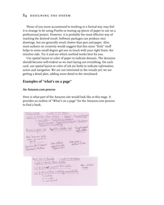 84 designing the system


    Those of you more accustomed to working in a formal way may feel
it is strange to be using PostIts or tearing up pieces of paper to use on a
professional project. However, it is probably the most effective way of
reaching the desired result. Software packages can produce nice
drawings, but are generally much slower than pen and paper. Also,
most authors on creativity would suggest that this more “feely” stuff
helps to some small degree get you in touch with your right brain, the
intuitive side. Try it and see which method works best for you.
    Use spatial layout or color of paper to indicate domain. The domains
should become self-evident as we start laying out everything. On each
card, use spatial layout or color of ink (or both) to indicate information,
action and navigation. We are not interested in the visuals yet; we are
getting a detail plan, adding more detail to the storyboard.

Examples of “what’s on a page”

An Amazon.com process

Here is what part of the Amazon site would look like at this stage. It
provides an outline of “What’s on a page” for the Amazon.com process
to find a book.
 