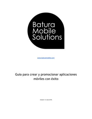  
 
 
 
www.baturamobile.com 
 
 
 
 
 
 
Guia para crear y promocionar aplicaciones
móviles con éxito
 
 
 
 
 
 
Versión 1.0 Julio 2016 
   
 
 