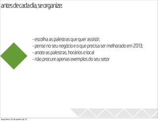 antesdecadadia,seorganize:
                                                                                            2013

                                   - escolha as palestras que quer assistir;
                                   - pense no seu negócio e o que precisa ser melhorado em 2013;
                                   - anote as palestras, horários e local
                                   - não procure apenas exemplos do seu setor




terça-feira, 22 de janeiro de 13
 