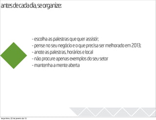 antesdecadadia,seorganize:
                                                                                            2013

                                   - escolha as palestras que quer assistir;
                                   - pense no seu negócio e o que precisa ser melhorado em 2013;
                                   - anote as palestras, horários e local
                                   - não procure apenas exemplos do seu setor
                                   - mantenha a mente aberta




terça-feira, 22 de janeiro de 13
 