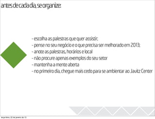 antesdecadadia,seorganize:
                                                                                              2013

                                   - escolha as palestras que quer assistir;
                                   - pense no seu negócio e o que precisa ser melhorado em 2013;
                                   - anote as palestras, horários e local
                                   - não procure apenas exemplos do seu setor
                                   - mantenha a mente aberta
                                   - no primeiro dia, chegue mais cedo para se ambientar ao Javitz Center




terça-feira, 22 de janeiro de 13
 