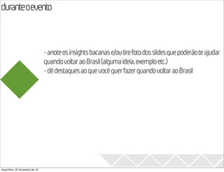 duranteoevento
                                                                                                  2013
                                   - anote os insights bacanas e/ou tire foto dos slides que poderão te ajudar
                                   quando voltar ao Brasil (alguma ideia, exemplo etc.)
                                   - dê destaques ao que você quer fazer quando voltar ao Brasil




terça-feira, 22 de janeiro de 13
 