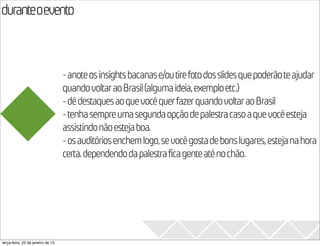 duranteoevento
                                                                                                  2013
                                   - anote os insights bacanas e/ou tire foto dos slides que poderão te ajudar
                                   quando voltar ao Brasil (alguma ideia, exemplo etc.)
                                   - dê destaques ao que você quer fazer quando voltar ao Brasil
                                   - tenha sempre uma segunda opção de palestra caso a que você esteja
                                   assistindo não esteja boa.
                                   - os auditórios enchem logo, se você gosta de bons lugares, esteja na hora
                                   certa. dependendo da palestra fica gente até no chão.




terça-feira, 22 de janeiro de 13
 