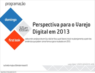 programação
                                                                                                                            2013
        domingo

                                    9:25am
                                                 Perspectiva para o Varejo
                                   10:00am
                                                 Digital em 2013
                                       saiba onde varejistas devem (ou não) ter foco, quais fatores incluir no planejamento a partir das
                firstlook              tendências que podem tomar forma e gerar resultados em 2013.




                                                                                                     varejo digital I próxima geração do varejo
     sucharitamulpuru(forresterresearch)

terça-feira, 22 de janeiro de 13
 
