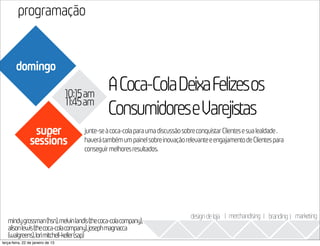 programação
                                                                                                                      2013
        domingo

                                   10:15am
                                                ACoca-ColaDeixaFelizesos
                                   11:45am
                                                ConsumidoreseVarejistas
                 super                 junte-se à coca-cola para uma discussão sobre conquistar Clientes e sua lealdade .
                sessions               haverá também um painel sobre inovação relevante e engajamento de Clientes para
                                       conseguir melhores resultados.




                                                                                  design de loja I merchandising I branding I marketing
   mindygrossman(hsn),melvinlandis(thecoca-colacompany),
   alisonlewis(thecoca-colacompany),josephmagnacca
   (walgreens),lorimitchell-keller(sap)
terça-feira, 22 de janeiro de 13
 