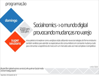 programação
                                                                                                                         2013
        domingo

                                   12:00pm
                                                Socialnomics->omundodigital
                                    1:30pm
                                                provocandomudançasnovarejo
                 super                 essa palestra irá explorar como varejistas estão utilizando novas tecnologias de forma rentável e
                sessions               também análises para atender as expectativas dos consumidores em constante mudança. tudo
                                       para reinventar a experiência de marca em um mercado cada vez mais complexo e competitivo




                                                                                                                               varejo digital
jillpuleri(ibmglobalbusinessservices),erikqualman(socialmedia
andtechnologyexpert)
terça-feira, 22 de janeiro de 13
 