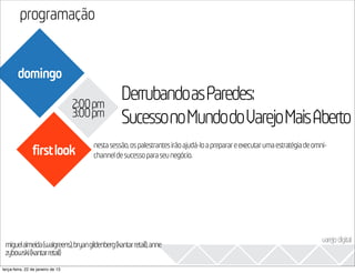 programação
                                                                                                                       2013
        domingo

                                   2:00pm
                                                DerrubandoasParedes:
                                   3:00pm
                                                SucessonoMundodoVarejoMaisAberto
                                      nesta sessão, os palestrantes irão ajudá-lo a preparar e executar uma estratégia de omni-
                firstlook             channel de sucesso para seu negócio.




                                                                                                                            varejo digital
 miguelalmeida(walgreens),bryangildenberg(kantarretail),anne
 zybowski(kantarretail)
terça-feira, 22 de janeiro de 13
 