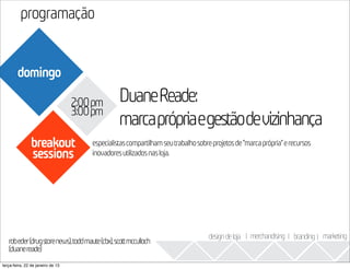 programação
                                                                                                                       2013
        domingo

                                   2:00pm       DuaneReade:
                                   3:00pm
                                                marcaprópriaegestãodevizinhança
               breakout               especialistas compartilham seu trabalho sobre projetos de “marca própria” e recursos
               sessions               inovadores utilizados nas loja.




                                                                                  design de loja I merchandising I branding I marketing
   robeder(drugstorenews),toddmaute(cbx),scottmcculloch
   (duanereade)
terça-feira, 22 de janeiro de 13
 