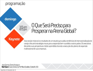 programação
                                                                                                                     2013
        domingo

                                   3:15pm       OQueSeráPrecisopara
                                   4:15pm
                                                ProsperarnaArenaGlobal?
                Keynote               Esta sessão mostrará os resultados de um estudo que avaliou tendências de internacionalização do
                                      varejo e discutirá estratégias novas para a expansão bem-sucedida a outros países. Os executivos
                                      discutirão suas perspectivas e lições aprendidas durante a execução dos planos de expansão
                                      multinacional de suas empresas.




  JoseGomez,DenisKnoopse
  Neil Stern S.ócioSêniordaMcMillanDoolittle,EbeltoftUSA
terça-feira, 22 de janeiro de 13
 