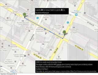 o ponto A é o nosso hotel e o ponto B é o
                                   local de embarque.
                                                                                                                   2013




                                   A NRF é no Jacob Javits Convention Center.
                                   Para pegar o ônibus oficial da NRF gratuito para o evento, basta seguir para o endereço abaixo:
                                   Rosie O’Grady’s, 800 7th Avenue (Esquina com a 52nd St).
                                   O onibus é da Rota 1.
                                   Para voltar do Javits para o hotel, pegue o mesmo ônibus (Rota 1) em frente ao centro de convenções
terça-feira, 22 de janeiro de 13
 