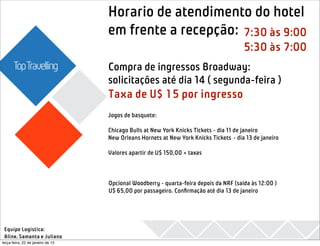 Horario de atendimento do hotel
                                                          
                                                               2013
                                   em frente a recepção: 7:30 às 9:00
                                                                                       5:30 às 7:00
      TopTravelling                Compra de ingressos Broadway:
                                   solicitações até dia 14 ( segunda-feira )
                                   Taxa de U$ 15 por ingresso
                                   Jogos de basquete:
                                    
                                   Chicago Bulls at New York Knicks Tickets - dia 11 de janeiro
                                   New Orleans Hornets at New York Knicks Tickets - dia 13 de janeiro
                                    
                                   Valores apartir de U$ 150,00 + taxas



                                   Opcional Woodberry - quarta-feira depois da NRF (saída às 12:00 )
                                   U$ 65,00 por passageiro. Conﬁrmação até dia 13 de janeiro




 Equipe Logistica:
 Aline, Samanta e Juliano
terça-feira, 22 de janeiro de 13
 