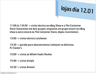 lojas dia 12.0
                                                                            1

                  11:00 às 12h30 -> visita técnica ao eBay Show e a The Container
                  Store (estaremos em dois grupos: enquanto um grupo estará no eBay
                  show o outro estará na The Container Store, depos invertemos).

                  13:00 -> visita técnica Lululemon

                  13:30 -> parada para abastecimento (almoço) no delicioso
                  PJ Clarke’s

                  15:00 -> visita ao Whole Foods Market 

                  15:40 -> visita Uniqlo

                  16:30 -> visita Armani

terça-feira, 22 de janeiro de 13
 