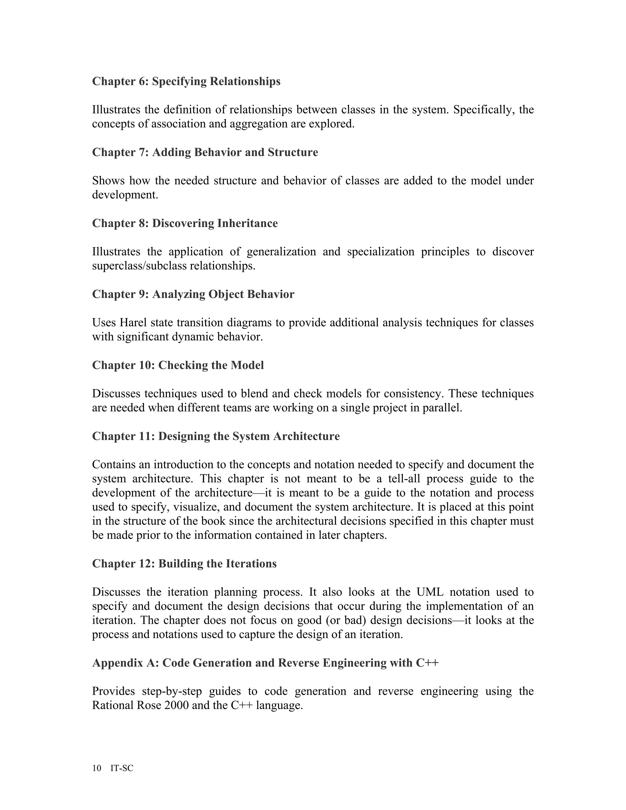 Chapter 6: Specifying Relationships

Illustrates the definition of relationships between classes in the system. Specifically, the
concepts of association and aggregation are explored.

Chapter 7: Adding Behavior and Structure

Shows how the needed structure and behavior of classes are added to the model under
development.

Chapter 8: Discovering Inheritance

Illustrates the application of generalization and specialization principles to discover
superclass/subclass relationships.

Chapter 9: Analyzing Object Behavior

Uses Harel state transition diagrams to provide additional analysis techniques for classes
with significant dynamic behavior.

Chapter 10: Checking the Model

Discusses techniques used to blend and check models for consistency. These techniques
are needed when different teams are working on a single project in parallel.

Chapter 11: Designing the System Architecture

Contains an introduction to the concepts and notation needed to specify and document the
system architecture. This chapter is not meant to be a tell-all process guide to the
development of the architecture—it is meant to be a guide to the notation and process
used to specify, visualize, and document the system architecture. It is placed at this point
in the structure of the book since the architectural decisions specified in this chapter must
be made prior to the information contained in later chapters.

Chapter 12: Building the Iterations

Discusses the iteration planning process. It also looks at the UML notation used to
specify and document the design decisions that occur during the implementation of an
iteration. The chapter does not focus on good (or bad) design decisions—it looks at the
process and notations used to capture the design of an iteration.

Appendix A: Code Generation and Reverse Engineering with C++

Provides step-by-step guides to code generation and reverse engineering using the
Rational Rose 2000 and the C++ language.




10   IT-SC
 
