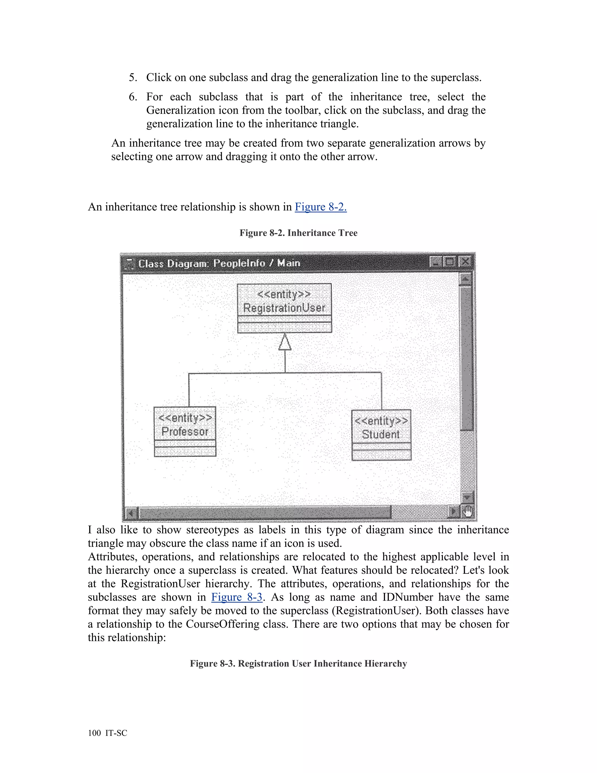5. Click on one subclass and drag the generalization line to the superclass.
            6. For each subclass that is part of the inheritance tree, select the
               Generalization icon from the toolbar, click on the subclass, and drag the
               generalization line to the inheritance triangle.
     An inheritance tree may be created from two separate generalization arrows by
     selecting one arrow and dragging it onto the other arrow.



An inheritance tree relationship is shown in Figure 8-2.

                                    Figure 8-2. Inheritance Tree




I also like to show stereotypes as labels in this type of diagram since the inheritance
triangle may obscure the class name if an icon is used.
Attributes, operations, and relationships are relocated to the highest applicable level in
the hierarchy once a superclass is created. What features should be relocated? Let's look
at the RegistrationUser hierarchy. The attributes, operations, and relationships for the
subclasses are shown in Figure 8-3. As long as name and IDNumber have the same
format they may safely be moved to the superclass (RegistrationUser). Both classes have
a relationship to the CourseOffering class. There are two options that may be chosen for
this relationship:

                         Figure 8-3. Registration User Inheritance Hierarchy




100 IT-SC
 
