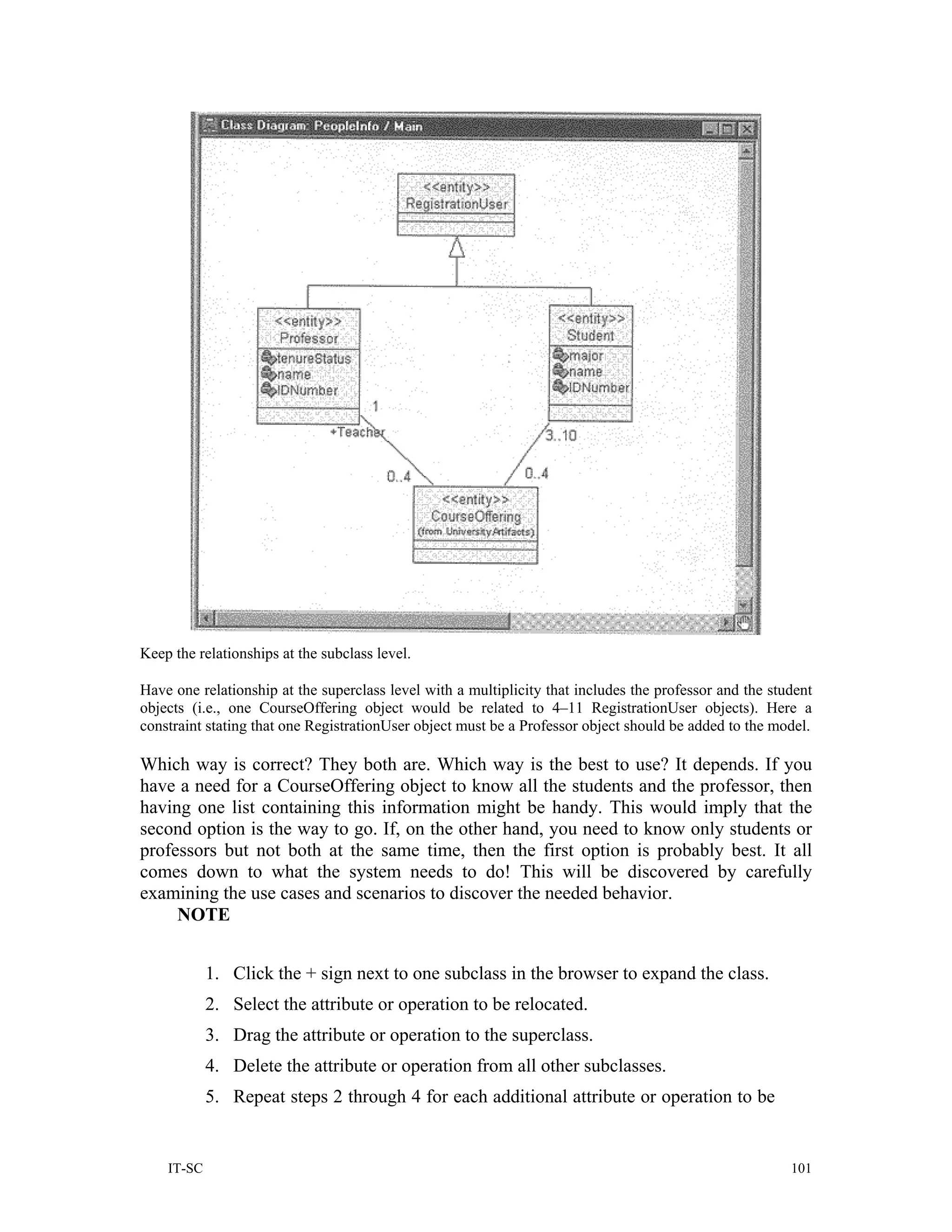 Keep the relationships at the subclass level.

Have one relationship at the superclass level with a multiplicity that includes the professor and the student
objects (i.e., one CourseOffering object would be related to 4–11 RegistrationUser objects). Here a
constraint stating that one RegistrationUser object must be a Professor object should be added to the model.

Which way is correct? They both are. Which way is the best to use? It depends. If you
have a need for a CourseOffering object to know all the students and the professor, then
having one list containing this information might be handy. This would imply that the
second option is the way to go. If, on the other hand, you need to know only students or
professors but not both at the same time, then the first option is probably best. It all
comes down to what the system needs to do! This will be discovered by carefully
examining the use cases and scenarios to discover the needed behavior.
     NOTE


            1. Click the + sign next to one subclass in the browser to expand the class.
            2. Select the attribute or operation to be relocated.
            3. Drag the attribute or operation to the superclass.
            4. Delete the attribute or operation from all other subclasses.
            5. Repeat steps 2 through 4 for each additional attribute or operation to be


    IT-SC                                                                                                101
 