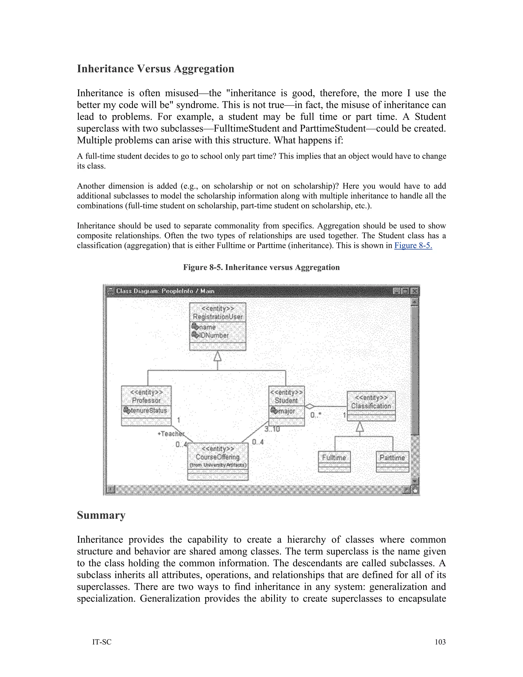 Inheritance Versus Aggregation

Inheritance is often misused—the "inheritance is good, therefore, the more I use the
better my code will be" syndrome. This is not true—in fact, the misuse of inheritance can
lead to problems. For example, a student may be full time or part time. A Student
superclass with two subclasses—FulltimeStudent and ParttimeStudent—could be created.
Multiple problems can arise with this structure. What happens if:
A full-time student decides to go to school only part time? This implies that an object would have to change
its class.

Another dimension is added (e.g., on scholarship or not on scholarship)? Here you would have to add
additional subclasses to model the scholarship information along with multiple inheritance to handle all the
combinations (full-time student on scholarship, part-time student on scholarship, etc.).

Inheritance should be used to separate commonality from specifics. Aggregation should be used to show
composite relationships. Often the two types of relationships are used together. The Student class has a
classification (aggregation) that is either Fulltime or Parttime (inheritance). This is shown in Figure 8-5.

                               Figure 8-5. Inheritance versus Aggregation




Summary

Inheritance provides the capability to create a hierarchy of classes where common
structure and behavior are shared among classes. The term superclass is the name given
to the class holding the common information. The descendants are called subclasses. A
subclass inherits all attributes, operations, and relationships that are defined for all of its
superclasses. There are two ways to find inheritance in any system: generalization and
specialization. Generalization provides the ability to create superclasses to encapsulate



    IT-SC                                                                                               103
 