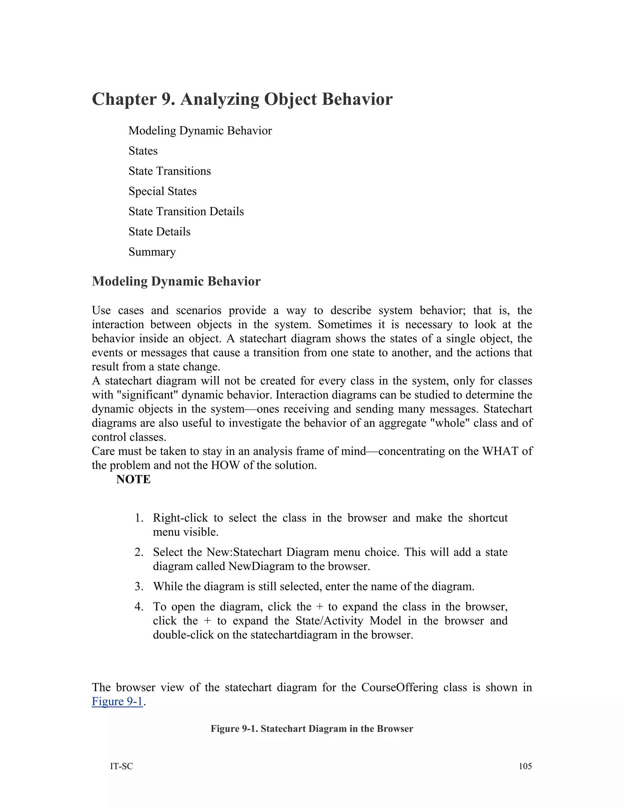 Chapter 9. Analyzing Object Behavior
       Modeling Dynamic Behavior
       States
       State Transitions
       Special States
       State Transition Details
       State Details
       Summary

Modeling Dynamic Behavior

Use cases and scenarios provide a way to describe system behavior; that is, the
interaction between objects in the system. Sometimes it is necessary to look at the
behavior inside an object. A statechart diagram shows the states of a single object, the
events or messages that cause a transition from one state to another, and the actions that
result from a state change.
A statechart diagram will not be created for every class in the system, only for classes
with "significant" dynamic behavior. Interaction diagrams can be studied to determine the
dynamic objects in the system—ones receiving and sending many messages. Statechart
diagrams are also useful to investigate the behavior of an aggregate "whole" class and of
control classes.
Care must be taken to stay in an analysis frame of mind—concentrating on the WHAT of
the problem and not the HOW of the solution.
     NOTE


           1. Right-click to select the class in the browser and make the shortcut
              menu visible.
           2. Select the New:Statechart Diagram menu choice. This will add a state
              diagram called NewDiagram to the browser.
           3. While the diagram is still selected, enter the name of the diagram.
           4. To open the diagram, click the + to expand the class in the browser,
              click the + to expand the State/Activity Model in the browser and
              double-click on the statechartdiagram in the browser.



The browser view of the statechart diagram for the CourseOffering class is shown in
Figure 9-1.

                          Figure 9-1. Statechart Diagram in the Browser


   IT-SC                                                                               105
 