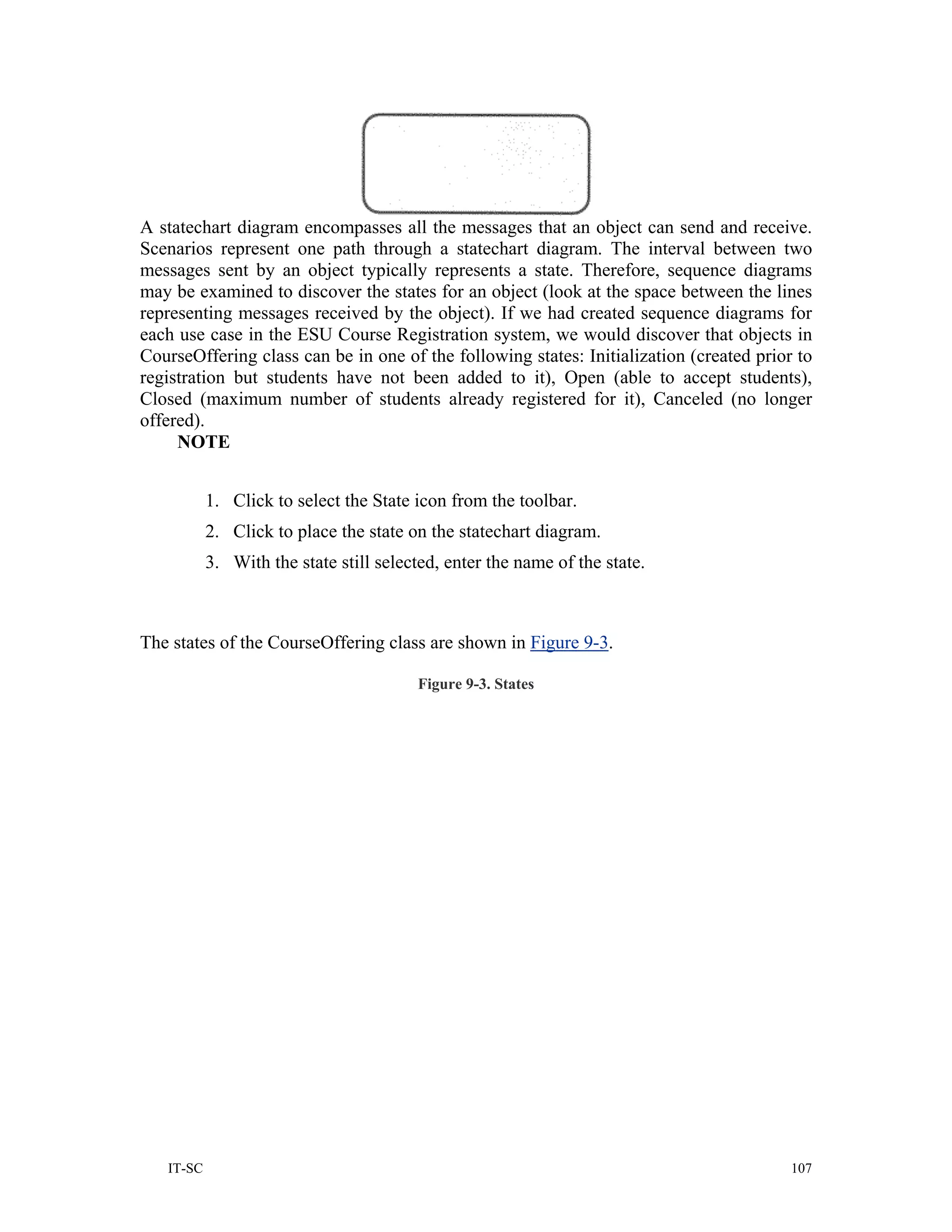 A statechart diagram encompasses all the messages that an object can send and receive.
Scenarios represent one path through a statechart diagram. The interval between two
messages sent by an object typically represents a state. Therefore, sequence diagrams
may be examined to discover the states for an object (look at the space between the lines
representing messages received by the object). If we had created sequence diagrams for
each use case in the ESU Course Registration system, we would discover that objects in
CourseOffering class can be in one of the following states: Initialization (created prior to
registration but students have not been added to it), Open (able to accept students),
Closed (maximum number of students already registered for it), Canceled (no longer
offered).
     NOTE


           1. Click to select the State icon from the toolbar.
           2. Click to place the state on the statechart diagram.
           3. With the state still selected, enter the name of the state.



The states of the CourseOffering class are shown in Figure 9-3.

                                        Figure 9-3. States




   IT-SC                                                                                 107
 