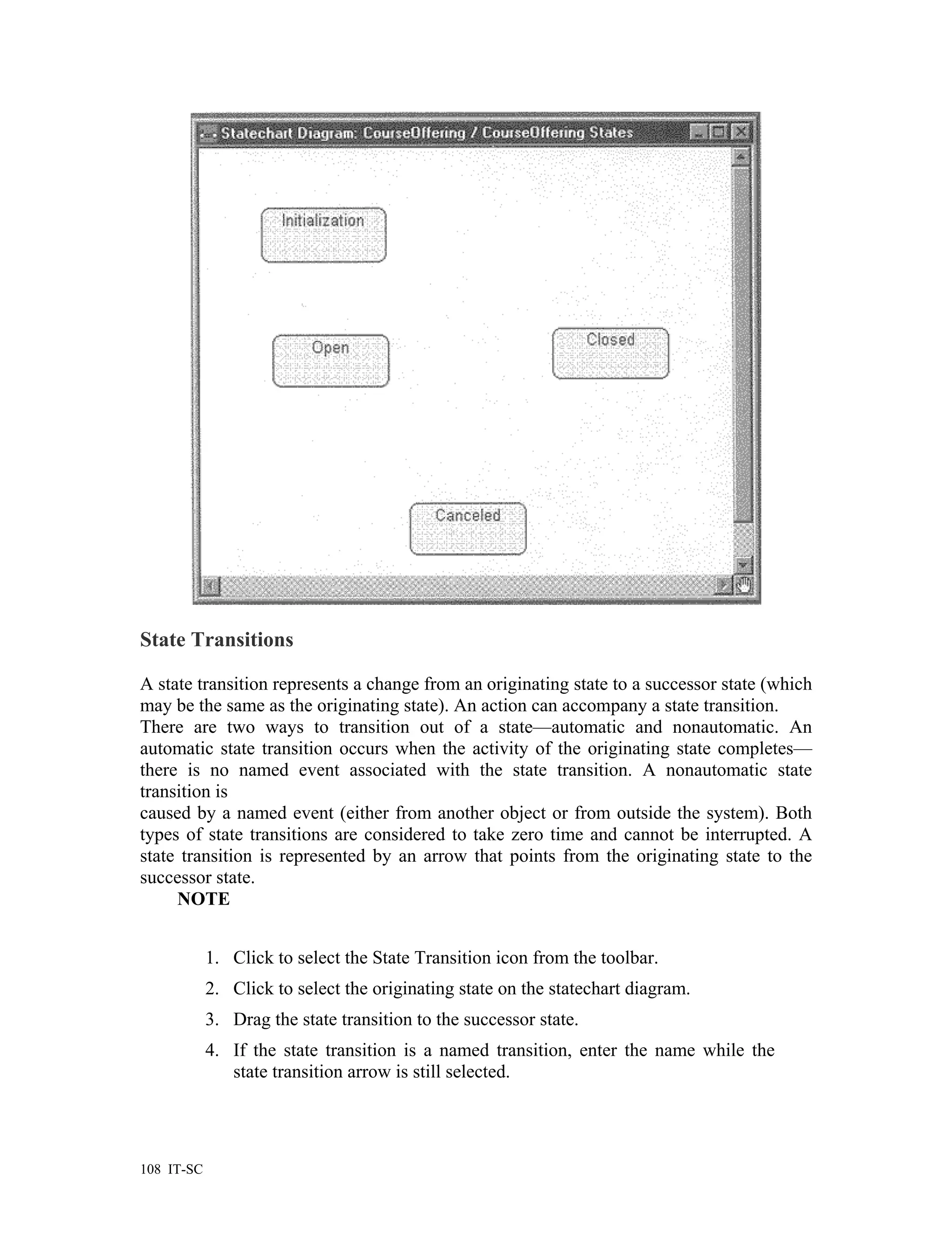 State Transitions

A state transition represents a change from an originating state to a successor state (which
may be the same as the originating state). An action can accompany a state transition.
There are two ways to transition out of a state—automatic and nonautomatic. An
automatic state transition occurs when the activity of the originating state completes—
there is no named event associated with the state transition. A nonautomatic state
transition is
caused by a named event (either from another object or from outside the system). Both
types of state transitions are considered to take zero time and cannot be interrupted. A
state transition is represented by an arrow that points from the originating state to the
successor state.
     NOTE


            1. Click to select the State Transition icon from the toolbar.
            2. Click to select the originating state on the statechart diagram.
            3. Drag the state transition to the successor state.
            4. If the state transition is a named transition, enter the name while the
               state transition arrow is still selected.




108 IT-SC
 