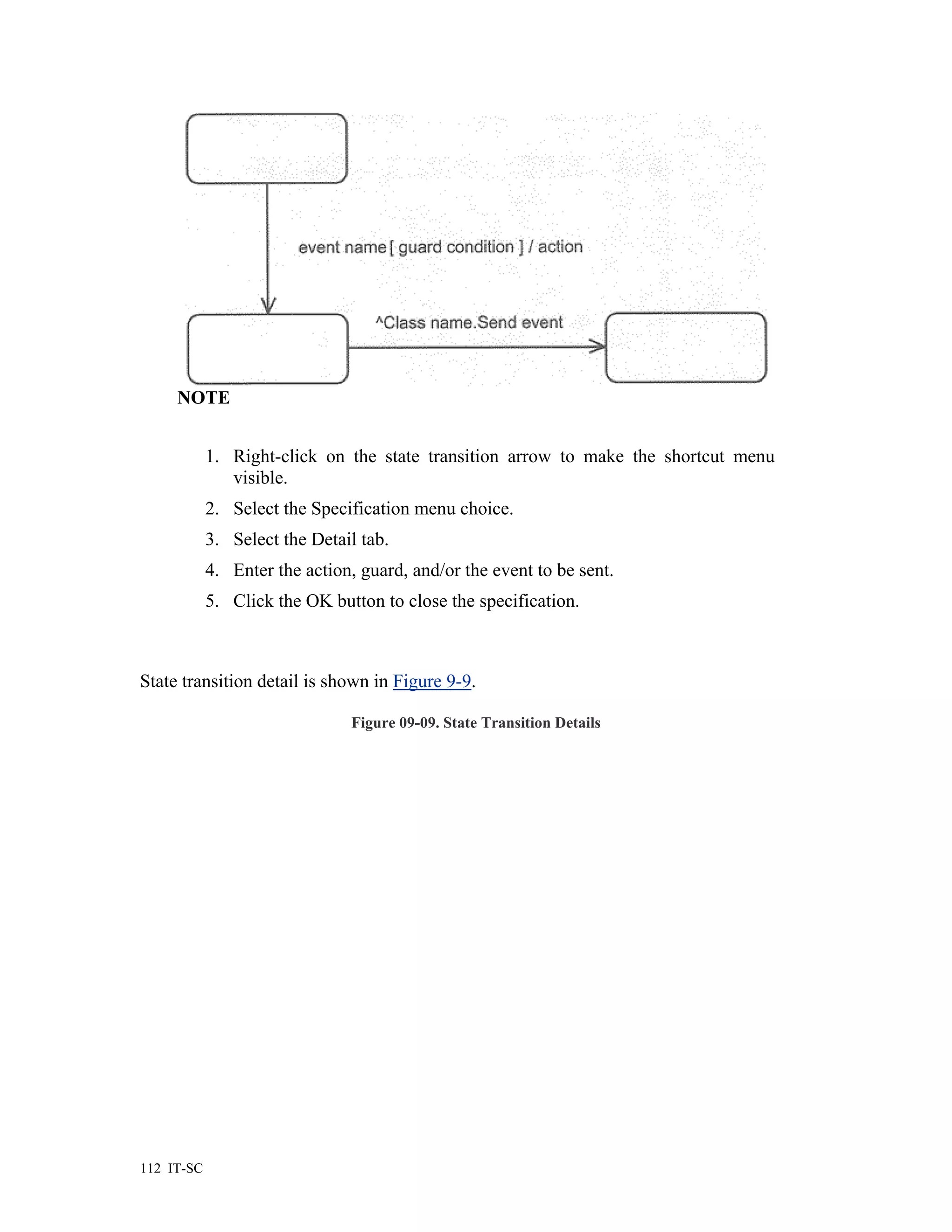 NOTE


            1. Right-click on the state transition arrow to make the shortcut menu
               visible.
            2. Select the Specification menu choice.
            3. Select the Detail tab.
            4. Enter the action, guard, and/or the event to be sent.
            5. Click the OK button to close the specification.



State transition detail is shown in Figure 9-9.

                                Figure 09-09. State Transition Details




112 IT-SC
 