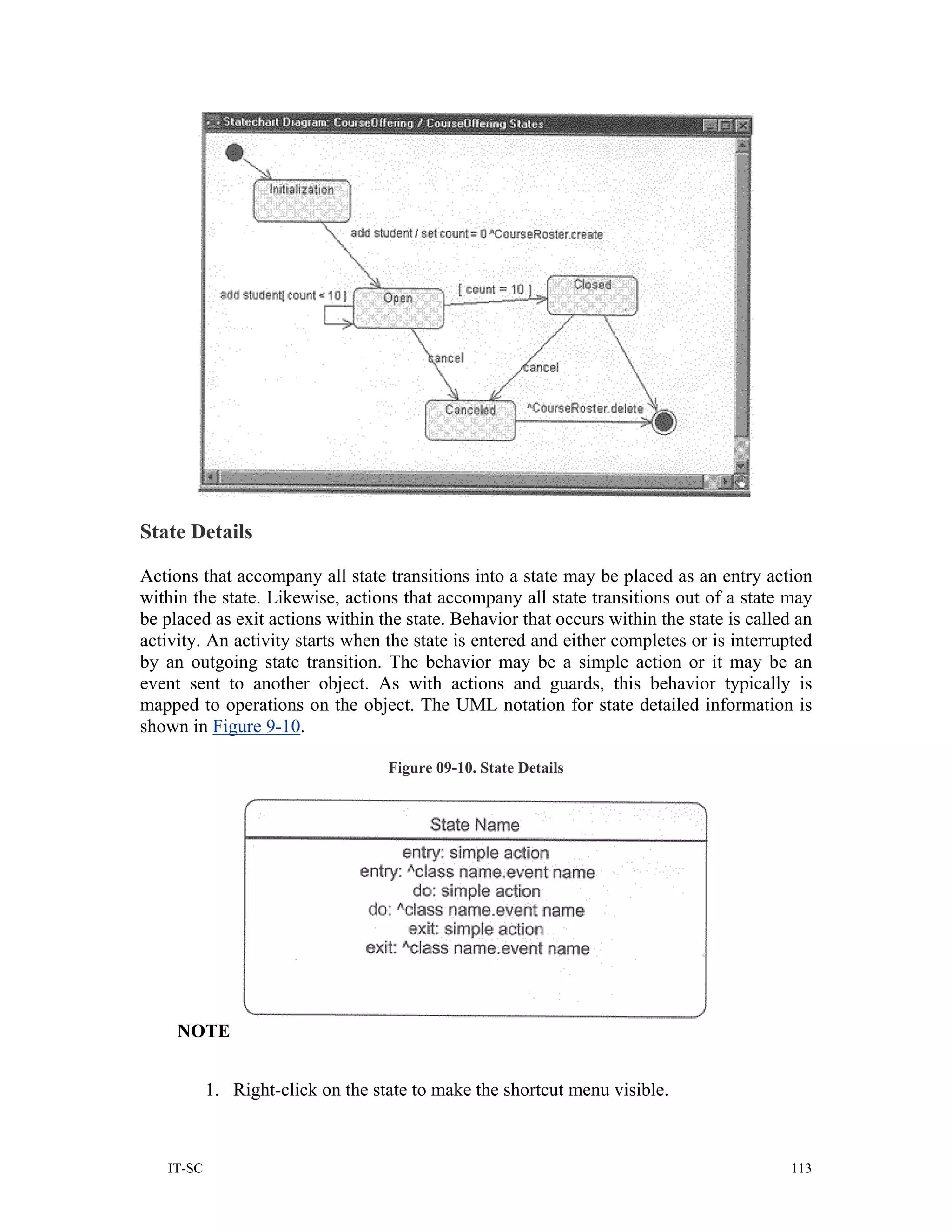 State Details

Actions that accompany all state transitions into a state may be placed as an entry action
within the state. Likewise, actions that accompany all state transitions out of a state may
be placed as exit actions within the state. Behavior that occurs within the state is called an
activity. An activity starts when the state is entered and either completes or is interrupted
by an outgoing state transition. The behavior may be a simple action or it may be an
event sent to another object. As with actions and guards, this behavior typically is
mapped to operations on the object. The UML notation for state detailed information is
shown in Figure 9-10.

                                   Figure 09-10. State Details




     NOTE


           1. Right-click on the state to make the shortcut menu visible.



   IT-SC                                                                                   113
 