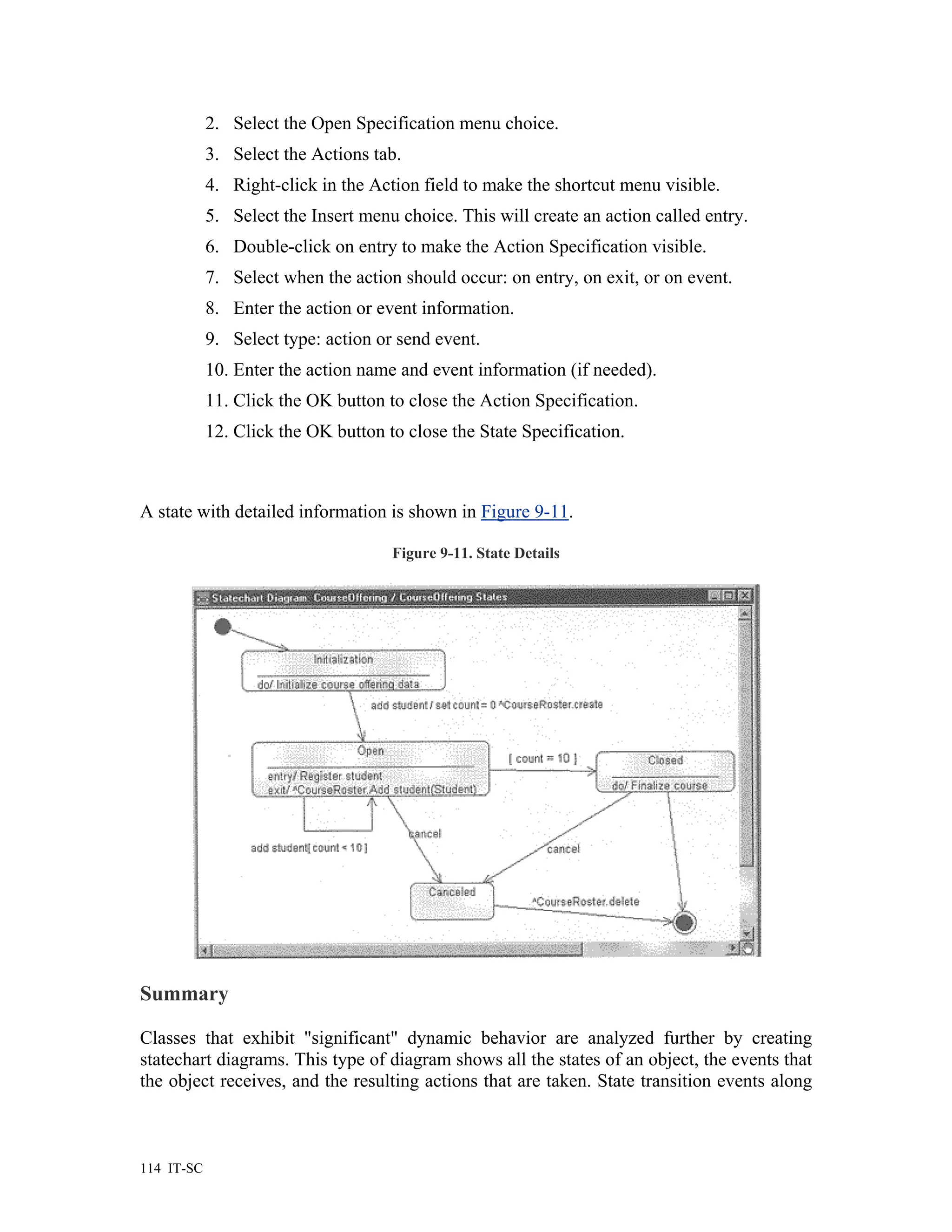 2. Select the Open Specification menu choice.
            3. Select the Actions tab.
            4. Right-click in the Action field to make the shortcut menu visible.
            5. Select the Insert menu choice. This will create an action called entry.
            6. Double-click on entry to make the Action Specification visible.
            7. Select when the action should occur: on entry, on exit, or on event.
            8. Enter the action or event information.
            9. Select type: action or send event.
            10. Enter the action name and event information (if needed).
            11. Click the OK button to close the Action Specification.
            12. Click the OK button to close the State Specification.



A state with detailed information is shown in Figure 9-11.

                                     Figure 9-11. State Details




Summary

Classes that exhibit "significant" dynamic behavior are analyzed further by creating
statechart diagrams. This type of diagram shows all the states of an object, the events that
the object receives, and the resulting actions that are taken. State transition events along



114 IT-SC
 