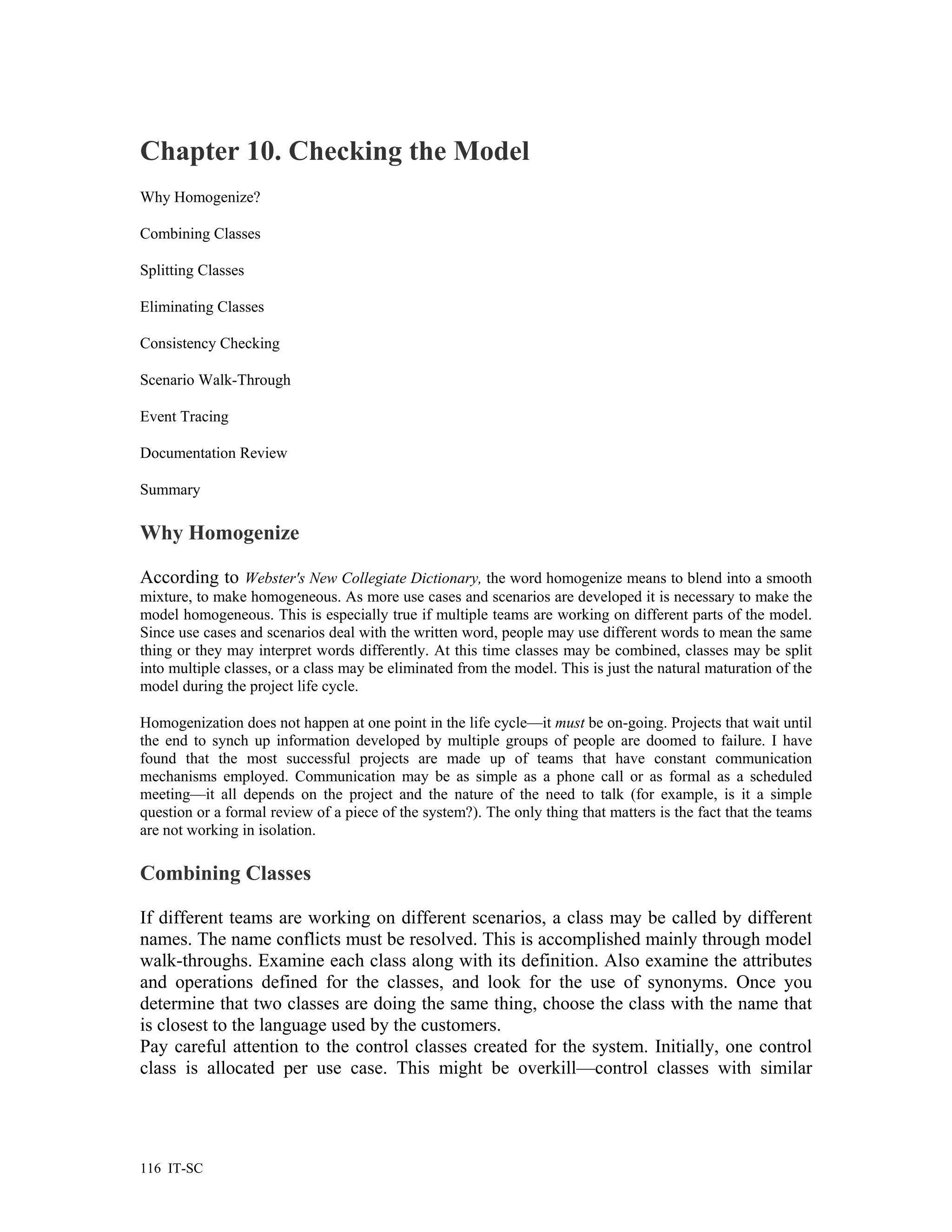 Chapter 10. Checking the Model
Why Homogenize?

Combining Classes

Splitting Classes

Eliminating Classes

Consistency Checking

Scenario Walk-Through

Event Tracing

Documentation Review

Summary

Why Homogenize

According to Webster's New Collegiate Dictionary, the word homogenize means to blend into a smooth
mixture, to make homogeneous. As more use cases and scenarios are developed it is necessary to make the
model homogeneous. This is especially true if multiple teams are working on different parts of the model.
Since use cases and scenarios deal with the written word, people may use different words to mean the same
thing or they may interpret words differently. At this time classes may be combined, classes may be split
into multiple classes, or a class may be eliminated from the model. This is just the natural maturation of the
model during the project life cycle.

Homogenization does not happen at one point in the life cycle—it must be on-going. Projects that wait until
the end to synch up information developed by multiple groups of people are doomed to failure. I have
found that the most successful projects are made up of teams that have constant communication
mechanisms employed. Communication may be as simple as a phone call or as formal as a scheduled
meeting—it all depends on the project and the nature of the need to talk (for example, is it a simple
question or a formal review of a piece of the system?). The only thing that matters is the fact that the teams
are not working in isolation.

Combining Classes

If different teams are working on different scenarios, a class may be called by different
names. The name conflicts must be resolved. This is accomplished mainly through model
walk-throughs. Examine each class along with its definition. Also examine the attributes
and operations defined for the classes, and look for the use of synonyms. Once you
determine that two classes are doing the same thing, choose the class with the name that
is closest to the language used by the customers.
Pay careful attention to the control classes created for the system. Initially, one control
class is allocated per use case. This might be overkill—control classes with similar




116 IT-SC
 