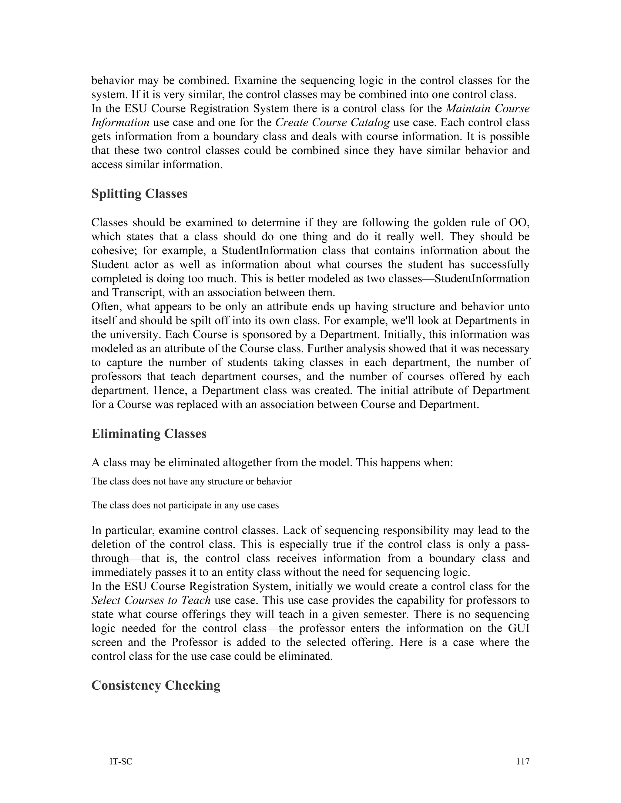 behavior may be combined. Examine the sequencing logic in the control classes for the
system. If it is very similar, the control classes may be combined into one control class.
In the ESU Course Registration System there is a control class for the Maintain Course
Information use case and one for the Create Course Catalog use case. Each control class
gets information from a boundary class and deals with course information. It is possible
that these two control classes could be combined since they have similar behavior and
access similar information.

Splitting Classes

Classes should be examined to determine if they are following the golden rule of OO,
which states that a class should do one thing and do it really well. They should be
cohesive; for example, a StudentInformation class that contains information about the
Student actor as well as information about what courses the student has successfully
completed is doing too much. This is better modeled as two classes—StudentInformation
and Transcript, with an association between them.
Often, what appears to be only an attribute ends up having structure and behavior unto
itself and should be spilt off into its own class. For example, we'll look at Departments in
the university. Each Course is sponsored by a Department. Initially, this information was
modeled as an attribute of the Course class. Further analysis showed that it was necessary
to capture the number of students taking classes in each department, the number of
professors that teach department courses, and the number of courses offered by each
department. Hence, a Department class was created. The initial attribute of Department
for a Course was replaced with an association between Course and Department.

Eliminating Classes

A class may be eliminated altogether from the model. This happens when:
The class does not have any structure or behavior

The class does not participate in any use cases

In particular, examine control classes. Lack of sequencing responsibility may lead to the
deletion of the control class. This is especially true if the control class is only a pass-
through—that is, the control class receives information from a boundary class and
immediately passes it to an entity class without the need for sequencing logic.
In the ESU Course Registration System, initially we would create a control class for the
Select Courses to Teach use case. This use case provides the capability for professors to
state what course offerings they will teach in a given semester. There is no sequencing
logic needed for the control class—the professor enters the information on the GUI
screen and the Professor is added to the selected offering. Here is a case where the
control class for the use case could be eliminated.

Consistency Checking




    IT-SC                                                                                117
 