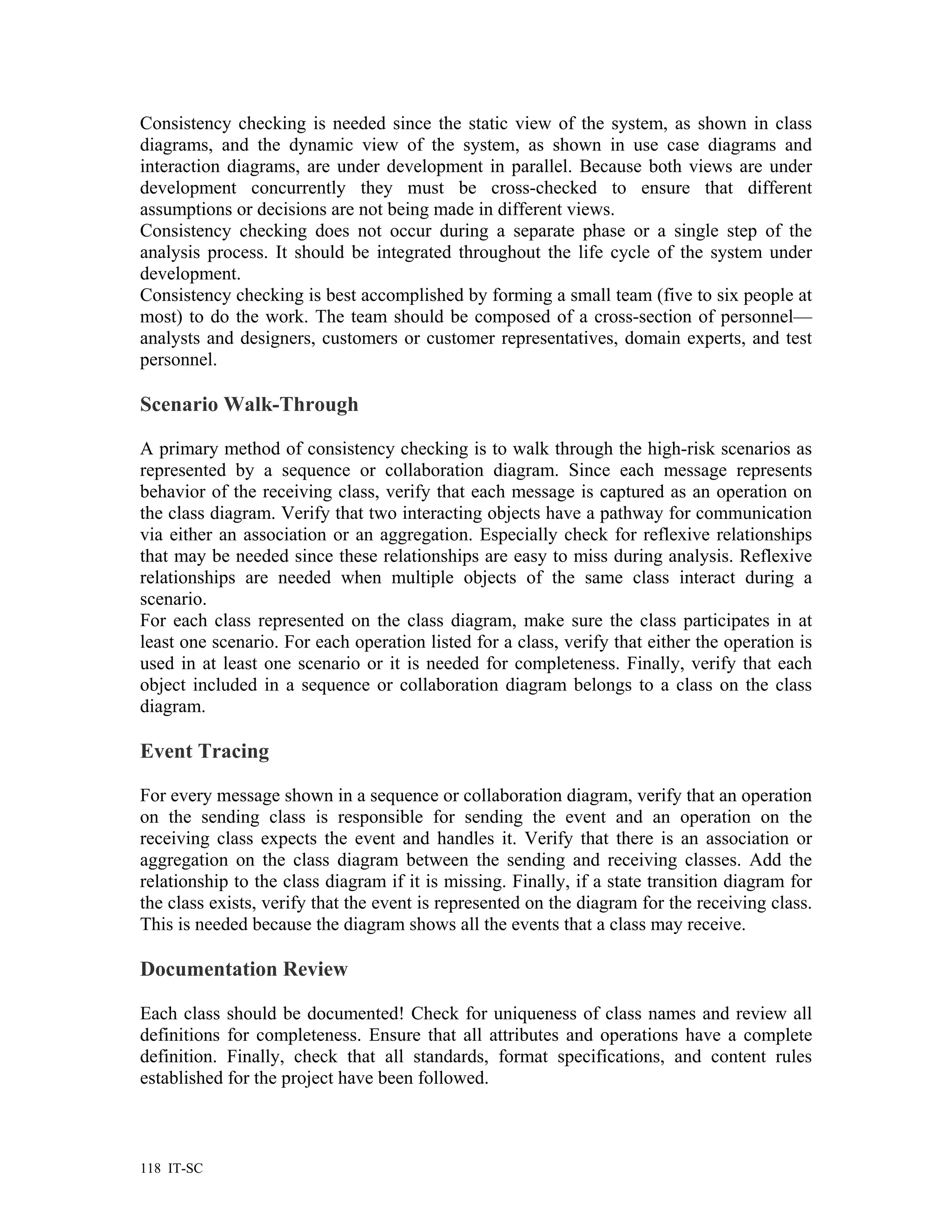 Consistency checking is needed since the static view of the system, as shown in class
diagrams, and the dynamic view of the system, as shown in use case diagrams and
interaction diagrams, are under development in parallel. Because both views are under
development concurrently they must be cross-checked to ensure that different
assumptions or decisions are not being made in different views.
Consistency checking does not occur during a separate phase or a single step of the
analysis process. It should be integrated throughout the life cycle of the system under
development.
Consistency checking is best accomplished by forming a small team (five to six people at
most) to do the work. The team should be composed of a cross-section of personnel—
analysts and designers, customers or customer representatives, domain experts, and test
personnel.

Scenario Walk-Through

A primary method of consistency checking is to walk through the high-risk scenarios as
represented by a sequence or collaboration diagram. Since each message represents
behavior of the receiving class, verify that each message is captured as an operation on
the class diagram. Verify that two interacting objects have a pathway for communication
via either an association or an aggregation. Especially check for reflexive relationships
that may be needed since these relationships are easy to miss during analysis. Reflexive
relationships are needed when multiple objects of the same class interact during a
scenario.
For each class represented on the class diagram, make sure the class participates in at
least one scenario. For each operation listed for a class, verify that either the operation is
used in at least one scenario or it is needed for completeness. Finally, verify that each
object included in a sequence or collaboration diagram belongs to a class on the class
diagram.

Event Tracing

For every message shown in a sequence or collaboration diagram, verify that an operation
on the sending class is responsible for sending the event and an operation on the
receiving class expects the event and handles it. Verify that there is an association or
aggregation on the class diagram between the sending and receiving classes. Add the
relationship to the class diagram if it is missing. Finally, if a state transition diagram for
the class exists, verify that the event is represented on the diagram for the receiving class.
This is needed because the diagram shows all the events that a class may receive.

Documentation Review

Each class should be documented! Check for uniqueness of class names and review all
definitions for completeness. Ensure that all attributes and operations have a complete
definition. Finally, check that all standards, format specifications, and content rules
established for the project have been followed.



118 IT-SC
 