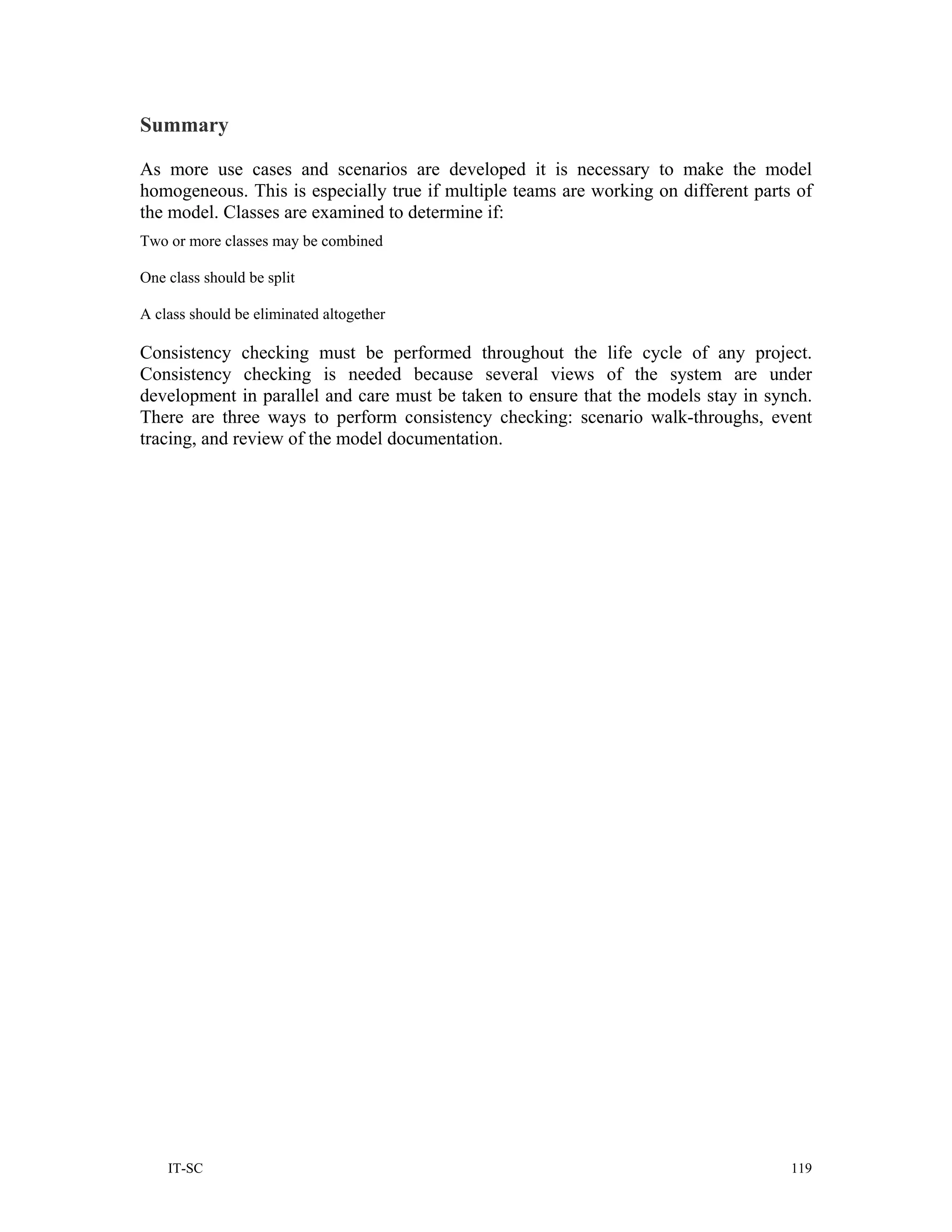 Summary

As more use cases and scenarios are developed it is necessary to make the model
homogeneous. This is especially true if multiple teams are working on different parts of
the model. Classes are examined to determine if:
Two or more classes may be combined

One class should be split

A class should be eliminated altogether

Consistency checking must be performed throughout the life cycle of any project.
Consistency checking is needed because several views of the system are under
development in parallel and care must be taken to ensure that the models stay in synch.
There are three ways to perform consistency checking: scenario walk-throughs, event
tracing, and review of the model documentation.




    IT-SC                                                                            119
 